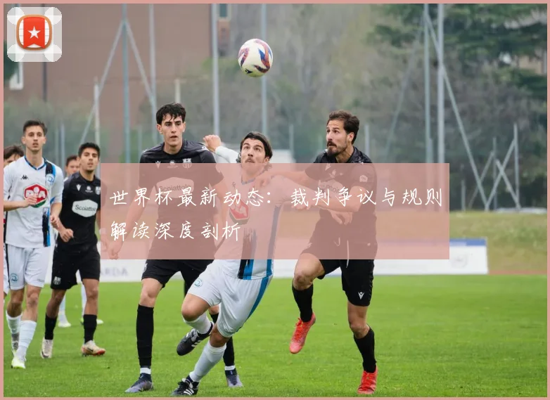 世界杯最新动态：裁判争议与规则解读深度剖析