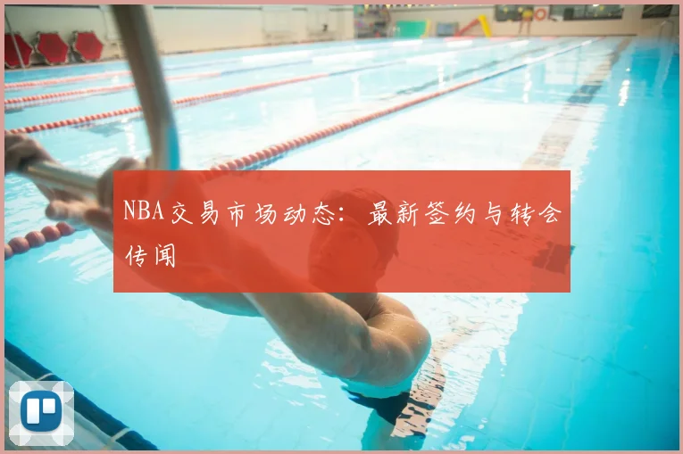 NBA交易市场动态：最新签约与转会传闻
