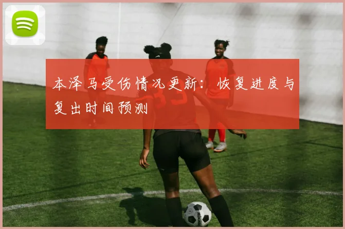 本泽马受伤情况更新：恢复进度与复出时间预测