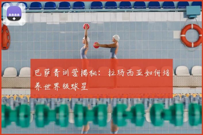 巴萨青训营揭秘：拉玛西亚如何培养世界级球星