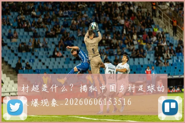 村超是什么?揭秘中国乡村足球的火爆现象_20260606153516