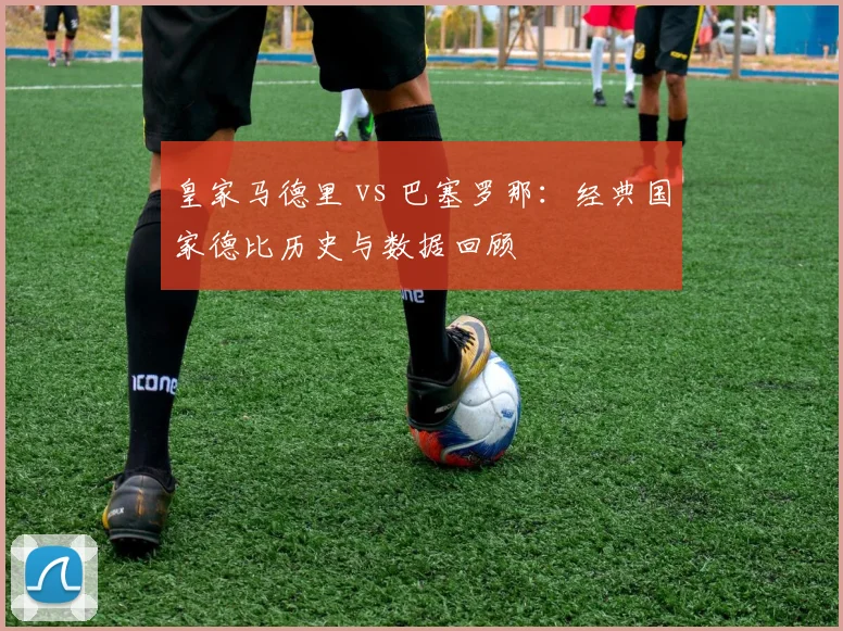 皇家马德里 vs 巴塞罗那：经典国家德比历史与数据回顾