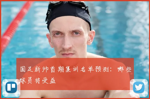国足新帅首期集训名单预测:哪些球员将受益
