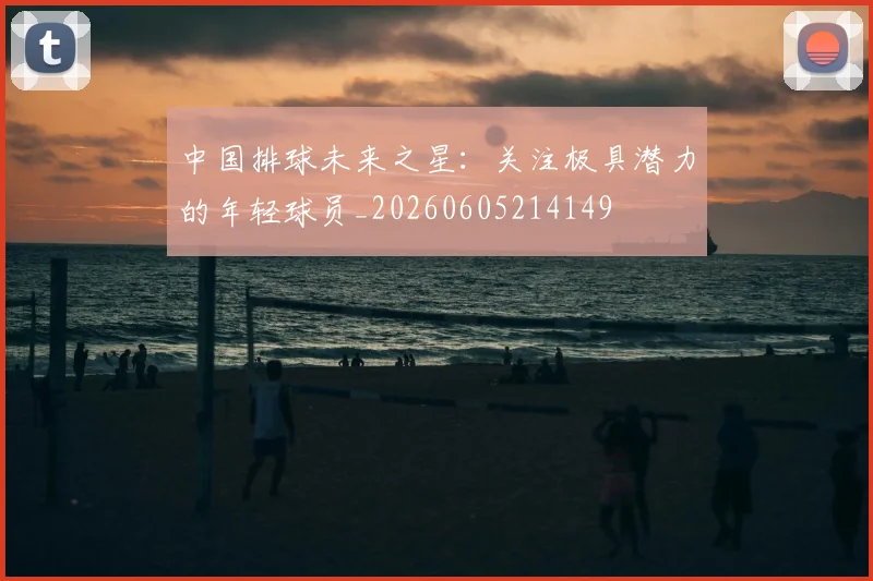 中国排球未来之星：关注极具潜力的年轻球员_20260605214149