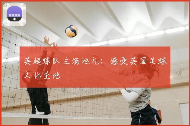英超球队主场巡礼:感受英国足球文化圣地