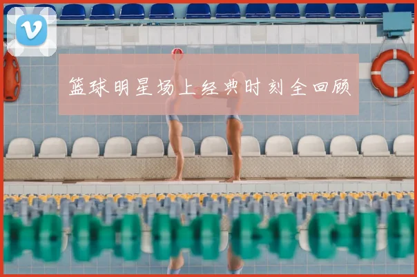 篮球明星场上经典时刻全回顾