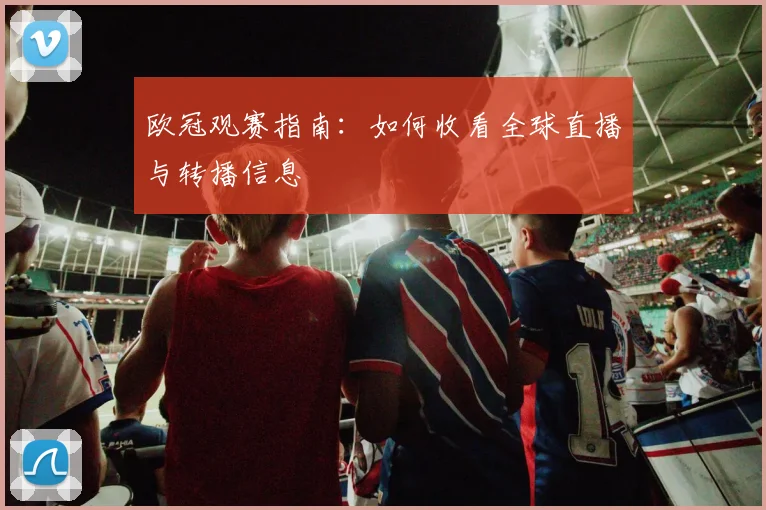 欧冠观赛指南：如何收看全球直播与转播信息