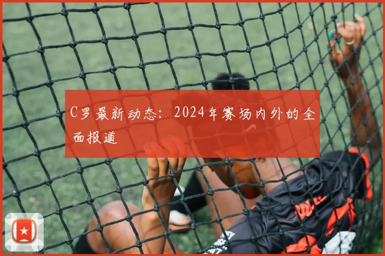 C罗最新动态：2024年赛场内外的全面报道