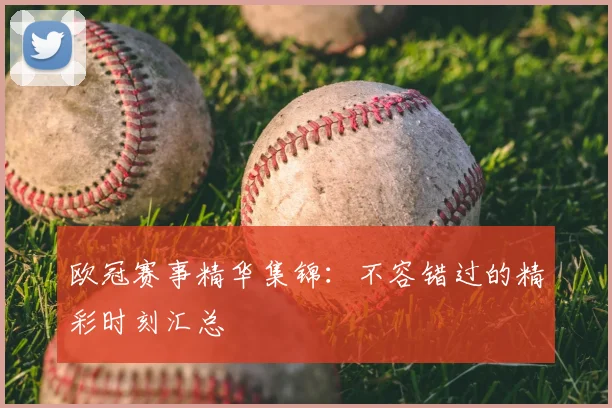 欧冠赛事精华集锦：不容错过的精彩时刻汇总