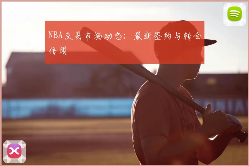 NBA交易市场动态:最新签约与转会传闻