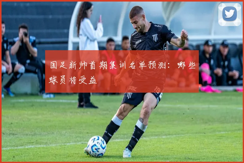 国足新帅首期集训名单预测：哪些球员将受益