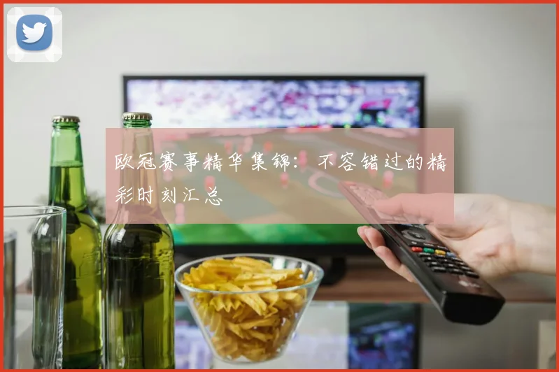 欧冠赛事精华集锦：不容错过的精彩时刻汇总