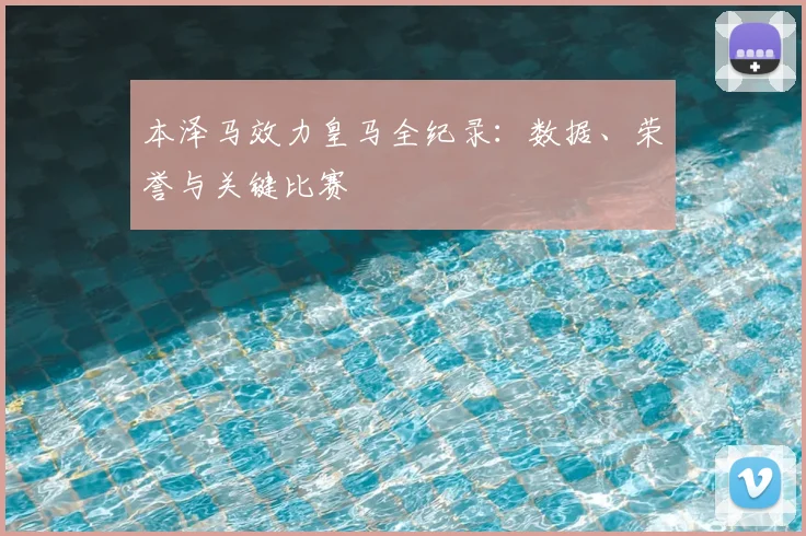 本泽马效力皇马全纪录：数据、荣誉与关键比赛