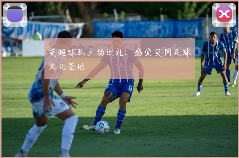 英超球队主场巡礼:感受英国足球文化圣地