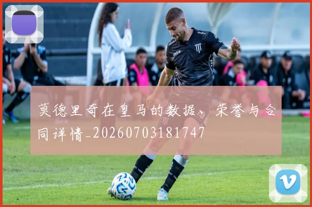 莫德里奇在皇马的数据、荣誉与合同详情_20260703181747
