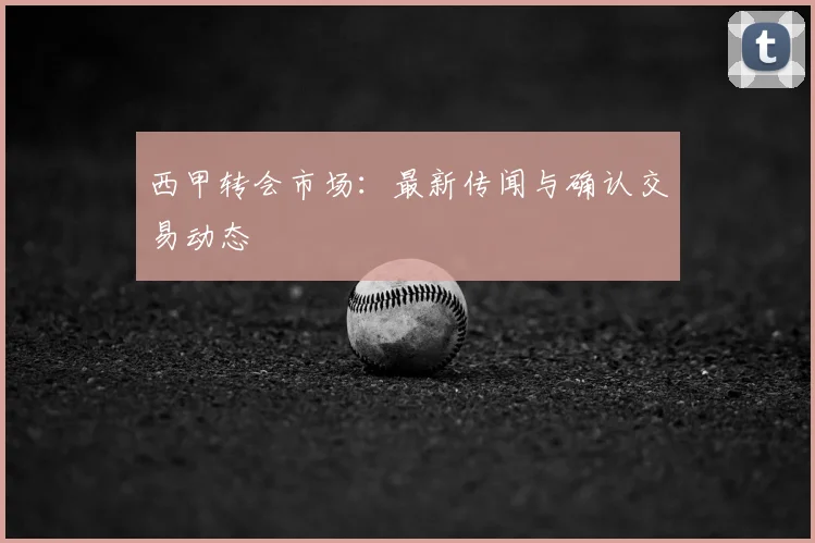 西甲转会市场：最新传闻与确认交易动态