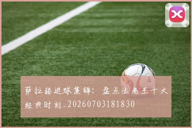 萨拉赫进球集锦：盘点法老王十大经典时刻_20260703181830