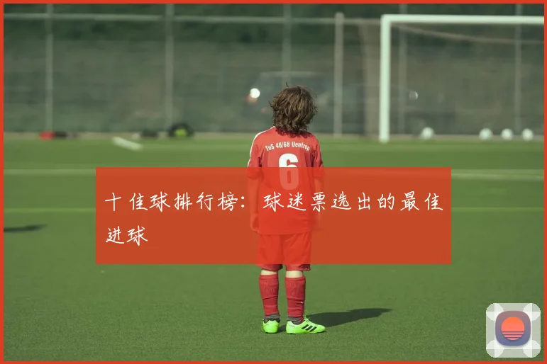 十佳球排行榜:球迷票选出的最佳进球