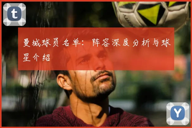 曼城球员名单：阵容深度分析与球星介绍