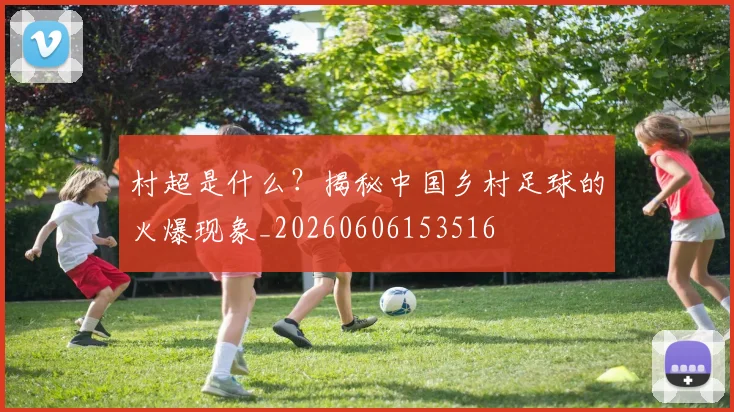 村超是什么?揭秘中国乡村足球的火爆现象_20260606153516
