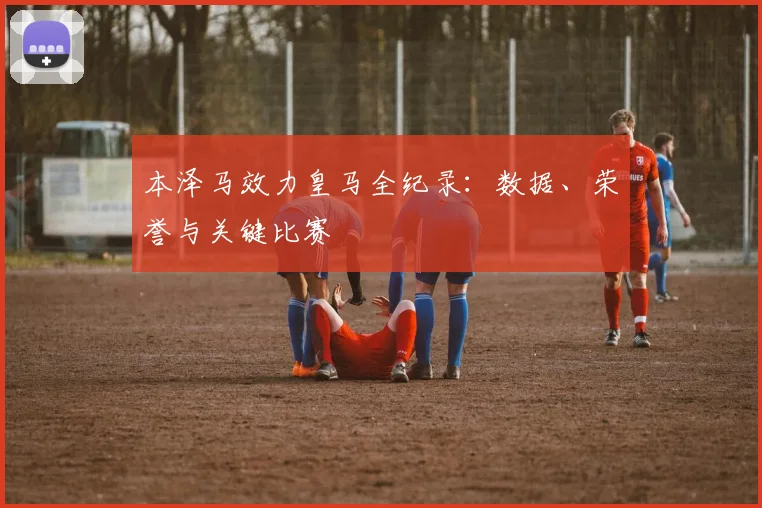 本泽马效力皇马全纪录:数据、荣誉与关键比赛
