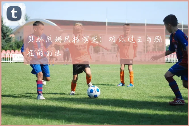贝林厄姆风格演变：对比过去与现在的打法
