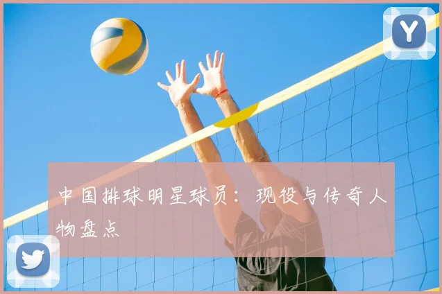 中国排球明星球员:现役与传奇人物盘点