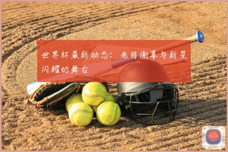 世界杯最新动态：老将谢幕与新星闪耀的舞台