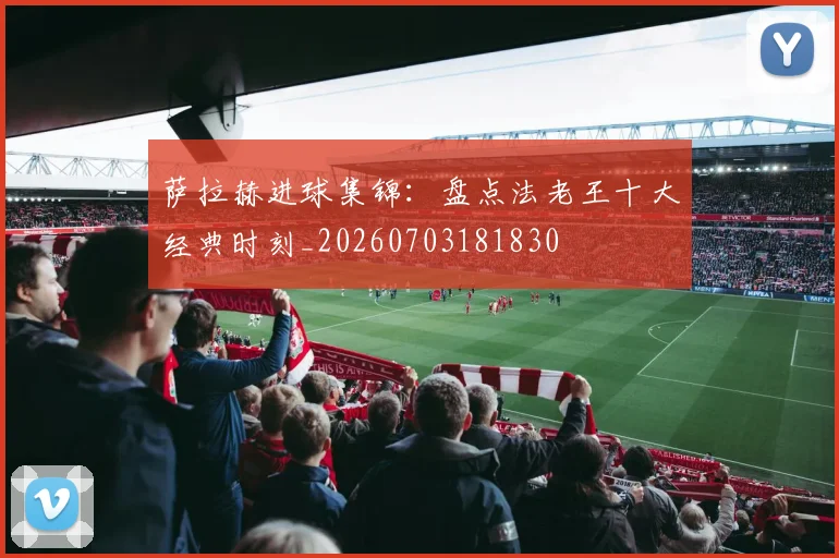 萨拉赫进球集锦:盘点法老王十大经典时刻_20260703181830